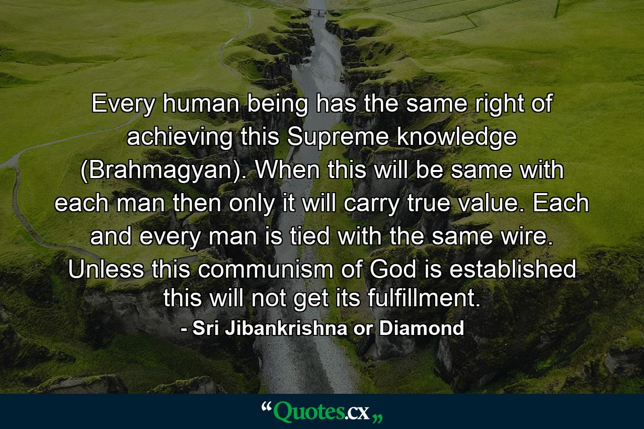 Every human being has the same right of achieving this Supreme knowledge (Brahmagyan). When this will be same with each man then only it will carry true value. Each and every man is tied with the same wire. Unless this communism of God is established this will not get its fulfillment. - Quote by Sri Jibankrishna or Diamond