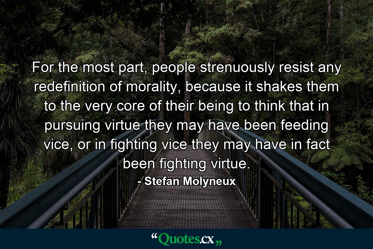 For the most part, people strenuously resist any redefinition of morality, because it shakes them to the very core of their being to think that in pursuing virtue they may have been feeding vice, or in fighting vice they may have in fact been fighting virtue. - Quote by Stefan Molyneux