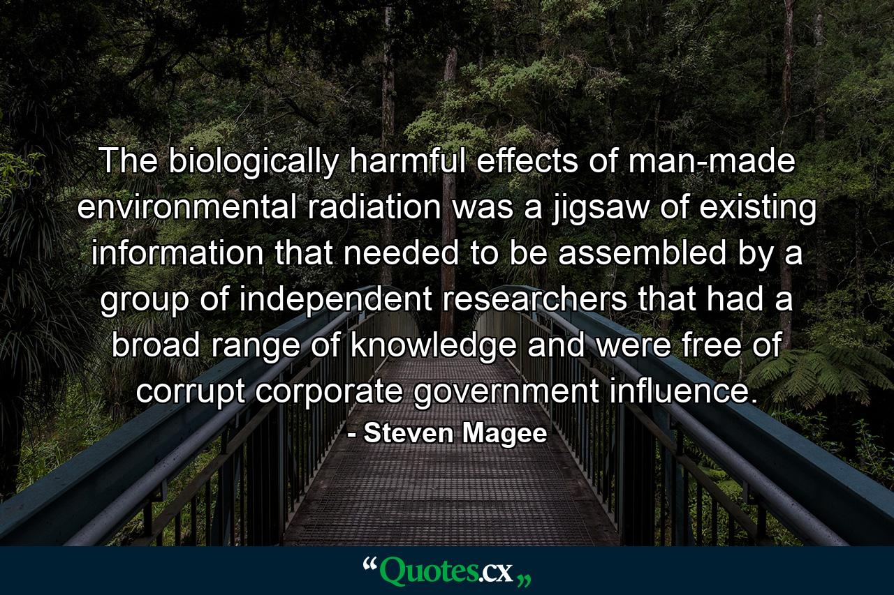 The biologically harmful effects of man-made environmental radiation was a jigsaw of existing information that needed to be assembled by a group of independent researchers that had a broad range of knowledge and were free of corrupt corporate government influence. - Quote by Steven Magee