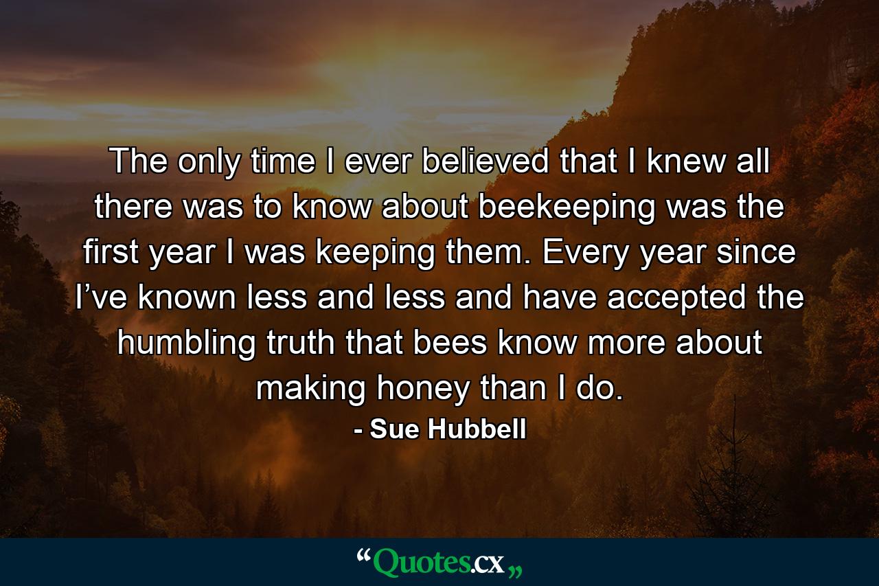 The only time I ever believed that I knew all there was to know about beekeeping was the first year I was keeping them. Every year since I’ve known less and less and have accepted the humbling truth that bees know more about making honey than I do. - Quote by Sue Hubbell