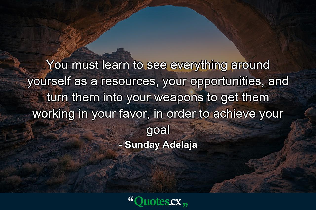 You must learn to see everything around yourself as a resources, your opportunities, and turn them into your weapons to get them working in your favor, in order to achieve your goal - Quote by Sunday Adelaja