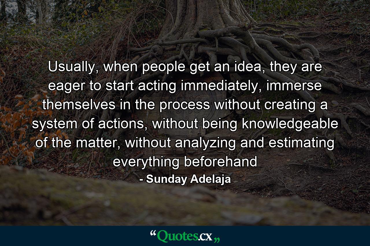 Usually, when people get an idea, they are eager to start acting immediately, immerse themselves in the process without creating a system of actions, without being knowledgeable of the matter, without analyzing and estimating everything beforehand - Quote by Sunday Adelaja