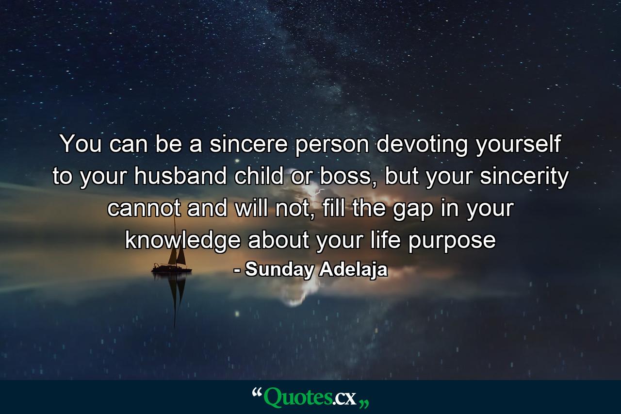 You can be a sincere person devoting yourself to your husband child or boss, but your sincerity cannot and will not, fill the gap in your knowledge about your life purpose - Quote by Sunday Adelaja