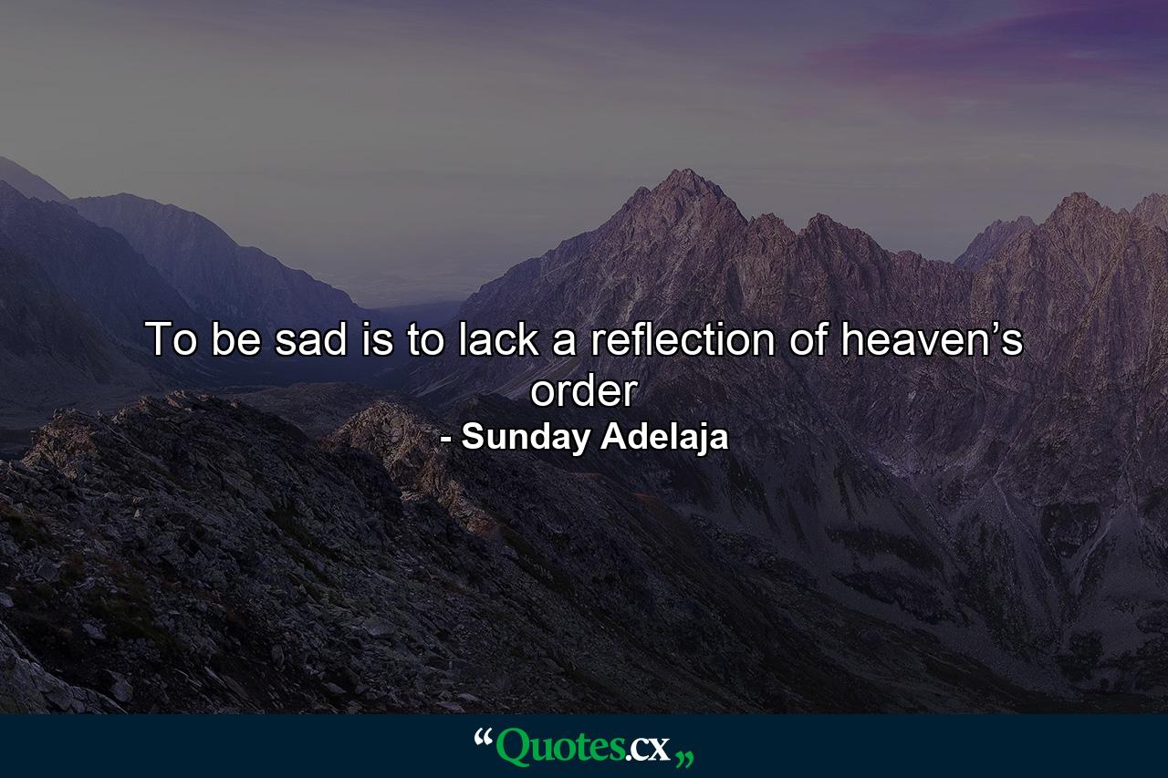 To be sad is to lack a reflection of heaven’s order - Quote by Sunday Adelaja