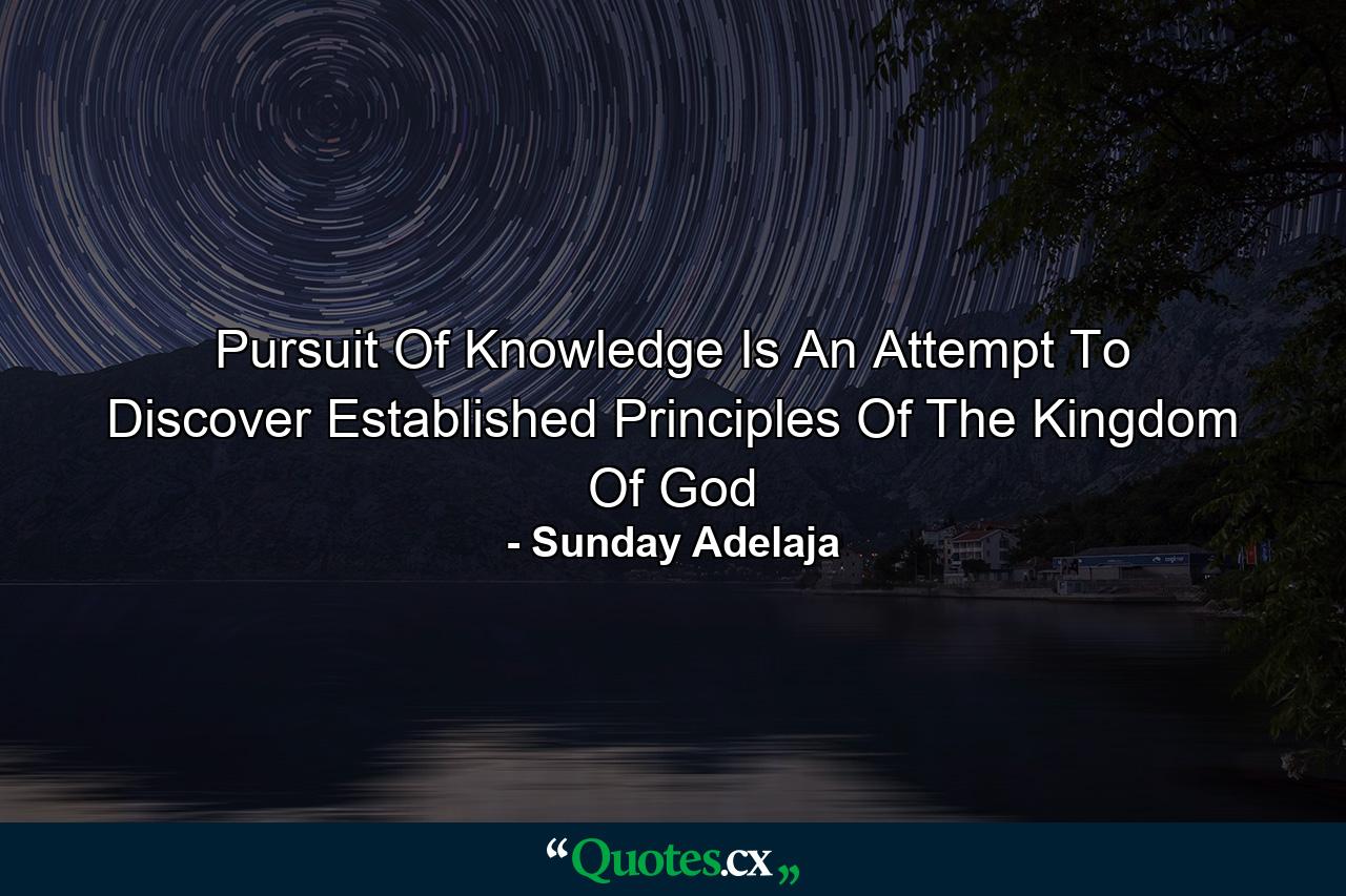 Pursuit Of Knowledge Is An Attempt To Discover Established Principles Of The Kingdom Of God - Quote by Sunday Adelaja