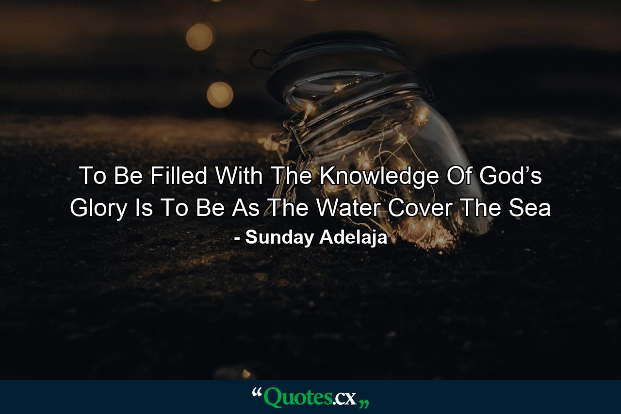 To Be Filled With The Knowledge Of God’s Glory Is To Be As The Water Cover The Sea - Quote by Sunday Adelaja