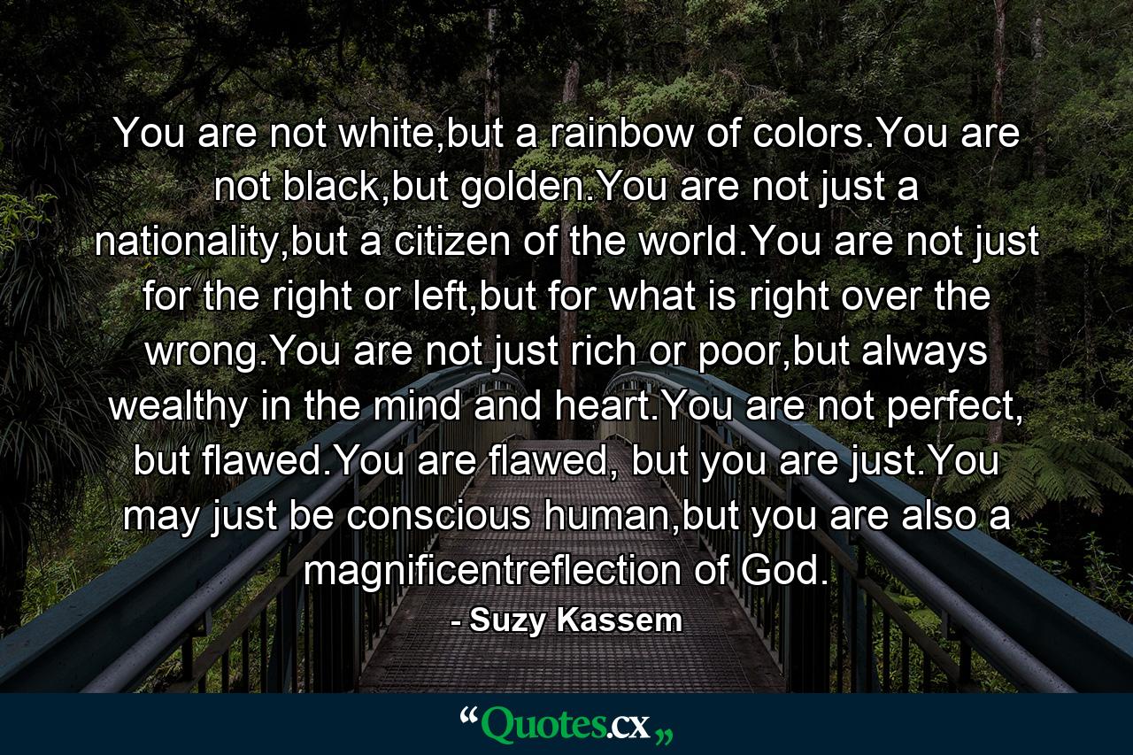 You are not white,but a rainbow of colors.You are not black,but golden.You are not just a nationality,but a citizen of the world.You are not just for the right or left,but for what is right over the wrong.You are not just rich or poor,but always wealthy in the mind and heart.You are not perfect, but flawed.You are flawed, but you are just.You may just be conscious human,but you are also a magnificentreflection of God. - Quote by Suzy Kassem