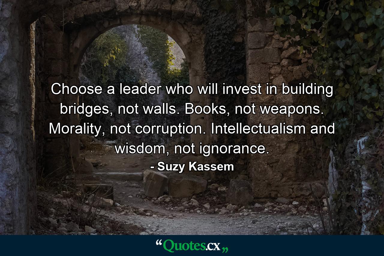 Choose a leader who will invest in building bridges, not walls. Books, not weapons. Morality, not corruption. Intellectualism and wisdom, not ignorance. - Quote by Suzy Kassem