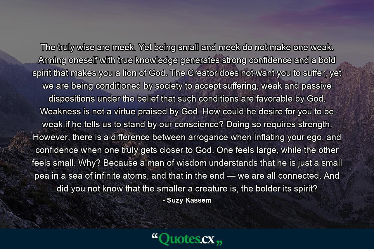 The truly wise are meek. Yet being small and meek do not make one weak. Arming oneself with true knowledge generates strong confidence and a bold spirit that makes you a lion of God. The Creator does not want you to suffer, yet we are being conditioned by society to accept suffering, weak and passive dispositions under the belief that such conditions are favorable by God. Weakness is not a virtue praised by God. How could he desire for you to be weak if he tells us to stand by our conscience? Doing so requires strength. However, there is a difference between arrogance when inflating your ego, and confidence when one truly gets closer to God. One feels large, while the other feels small. Why? Because a man of wisdom understands that he is just a small pea in a sea of infinite atoms, and that in the end — we are all connected. And did you not know that the smaller a creature is, the bolder its spirit? - Quote by Suzy Kassem