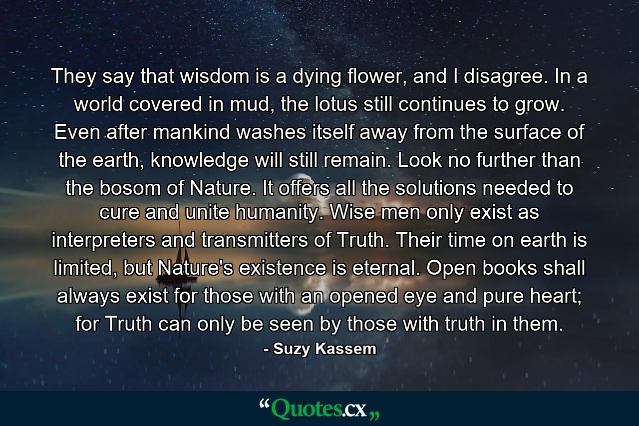 They say that wisdom is a dying flower, and I disagree. In a world covered in mud, the lotus still continues to grow. Even after mankind washes itself away from the surface of the earth, knowledge will still remain. Look no further than the bosom of Nature. It offers all the solutions needed to cure and unite humanity. Wise men only exist as interpreters and transmitters of Truth. Their time on earth is limited, but Nature's existence is eternal. Open books shall always exist for those with an opened eye and pure heart; for Truth can only be seen by those with truth in them. - Quote by Suzy Kassem