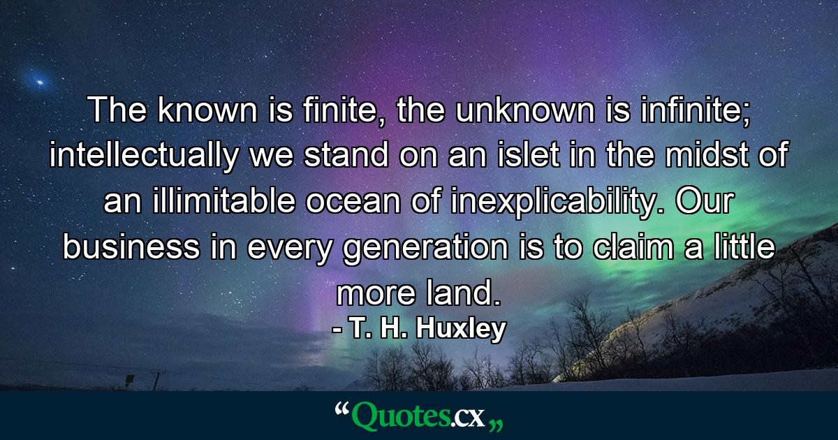 The known is finite, the unknown is infinite; intellectually we stand on an islet in the midst of an illimitable ocean of inexplicability. Our business in every generation is to claim a little more land. - Quote by T. H. Huxley