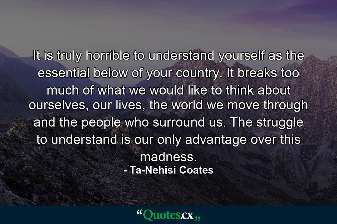 It is truly horrible to understand yourself as the essential below of your country. It breaks too much of what we would like to think about ourselves, our lives, the world we move through and the people who surround us. The struggle to understand is our only advantage over this madness. - Quote by Ta-Nehisi Coates