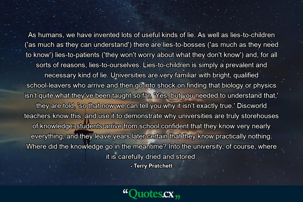 As humans, we have invented lots of useful kinds of lie. As well as lies-to-children ('as much as they can understand') there are lies-to-bosses ('as much as they need to know') lies-to-patients ('they won't worry about what they don't know') and, for all sorts of reasons, lies-to-ourselves. Lies-to-children is simply a prevalent and necessary kind of lie. Universities are very familiar with bright, qualified school-leavers who arrive and then go into shock on finding that biology or physics isn't quite what they've been taught so far. 'Yes, but you needed to understand that,' they are told, 'so that now we can tell you why it isn't exactly true.' Discworld teachers know this, and use it to demonstrate why universities are truly storehouses of knowledge: students arrive from school confident that they know very nearly everything, and they leave years later certain that they know practically nothing. Where did the knowledge go in the meantime? Into the university, of course, where it is carefully dried and stored. - Quote by Terry Pratchett