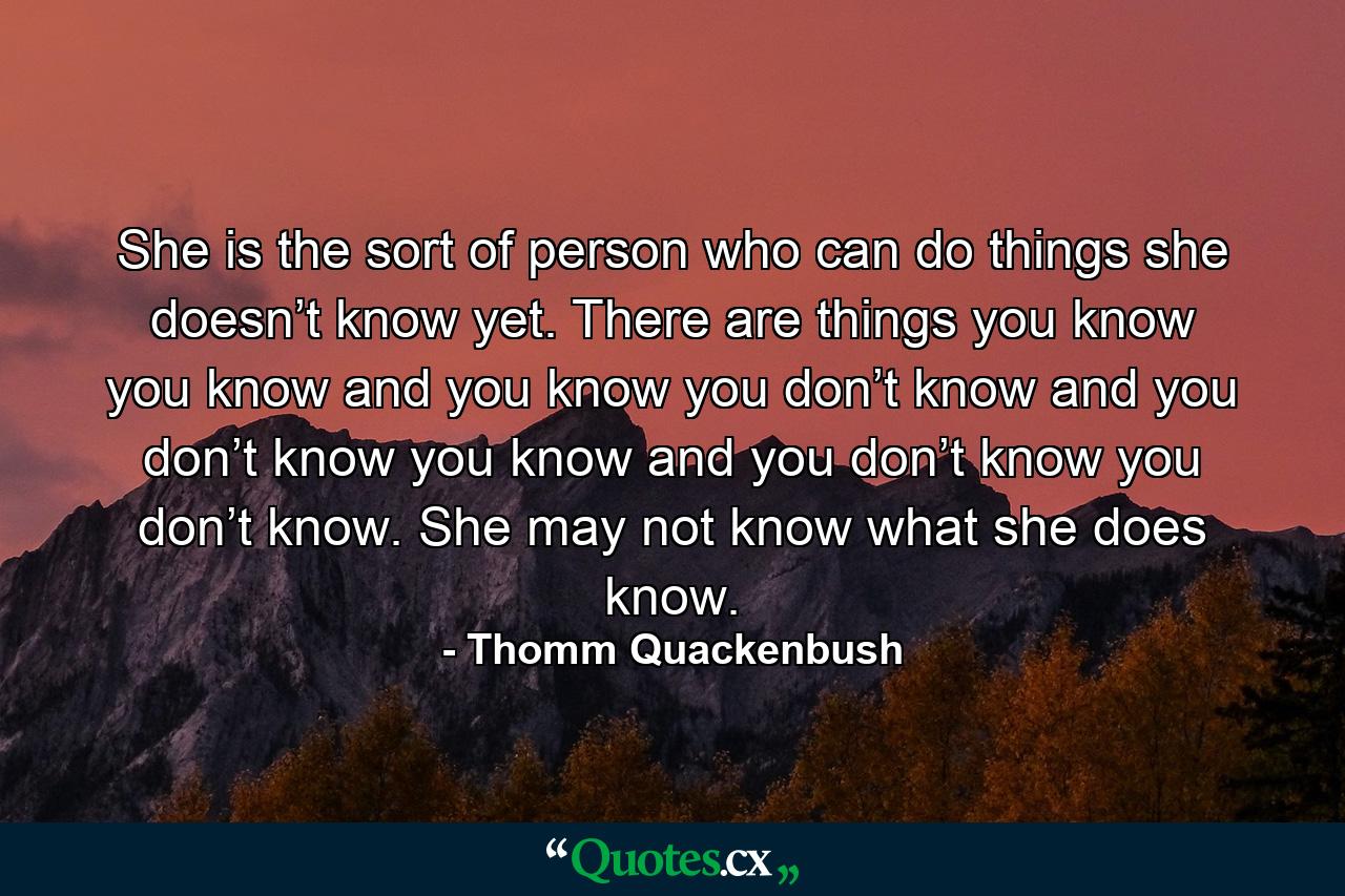 She is the sort of person who can do things she doesn’t know yet. There are things you know you know and you know you don’t know and you don’t know you know and you don’t know you don’t know. She may not know what she does know. - Quote by Thomm Quackenbush