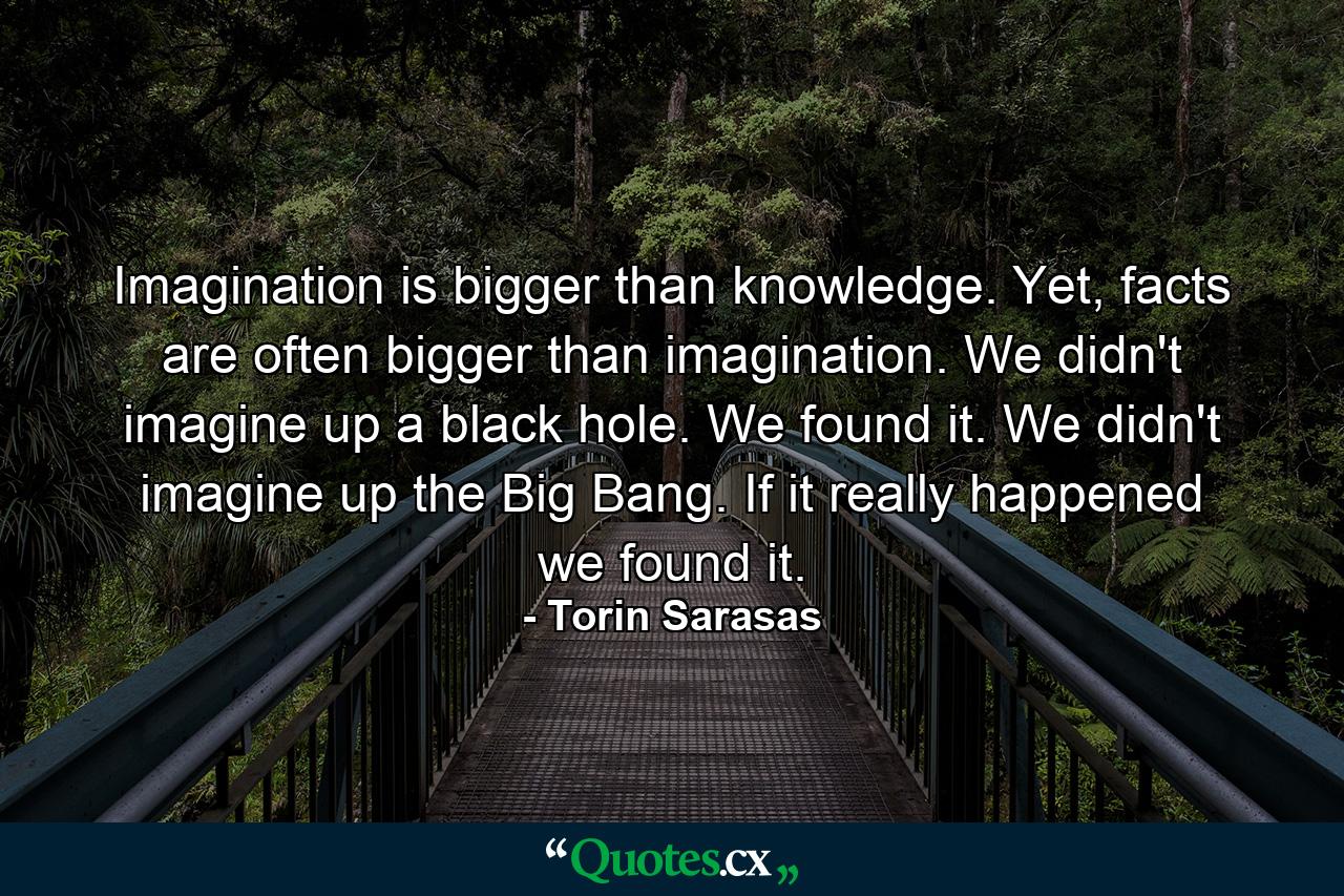 Imagination is bigger than knowledge. Yet, facts are often bigger than imagination. We didn't imagine up a black hole. We found it. We didn't imagine up the Big Bang. If it really happened we found it. - Quote by Torin Sarasas