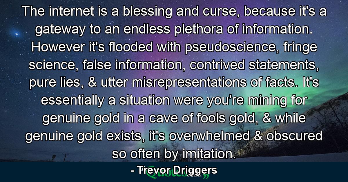 The internet is a blessing and curse, because it's a gateway to an endless plethora of information. However it's flooded with pseudoscience, fringe science, false information, contrived statements, pure lies, & utter misrepresentations of facts.  It's essentially a situation were you're mining for genuine gold in a cave of fools gold, & while genuine gold exists, it's overwhelmed & obscured so often by imitation. - Quote by Trevor Driggers