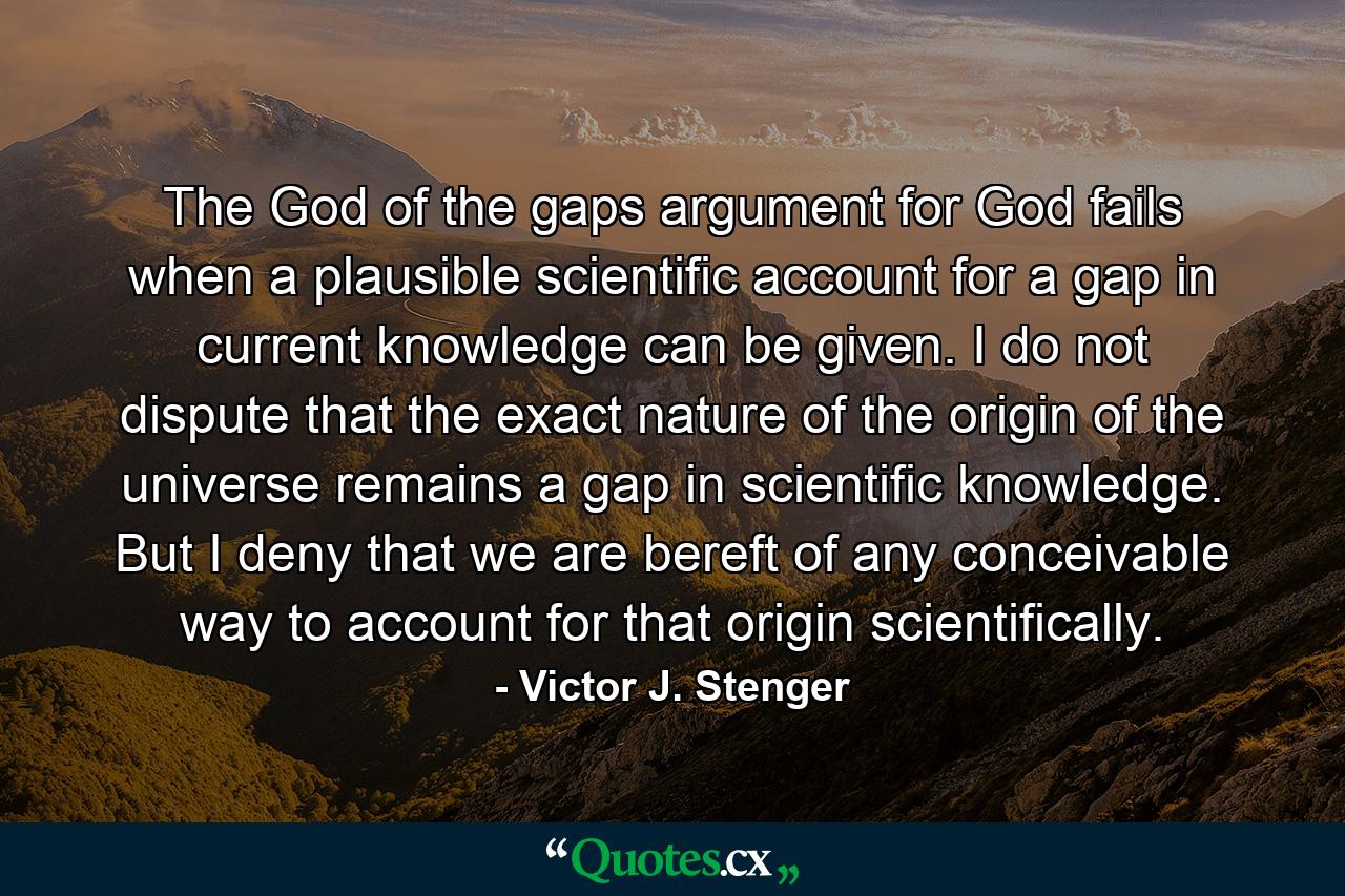 The God of the gaps argument for God fails when a plausible scientific account for a gap in current knowledge can be given. I do not dispute that the exact nature of the origin of the universe remains a gap in scientific knowledge. But I deny that we are bereft of any conceivable way to account for that origin scientifically. - Quote by Victor J. Stenger