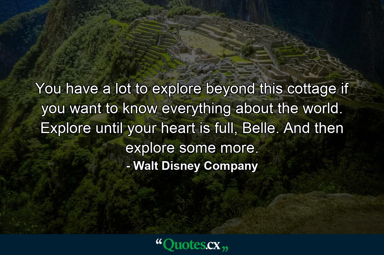 You have a lot to explore beyond this cottage if you want to know everything about the world. Explore until your heart is full, Belle. And then explore some more. - Quote by Walt Disney Company