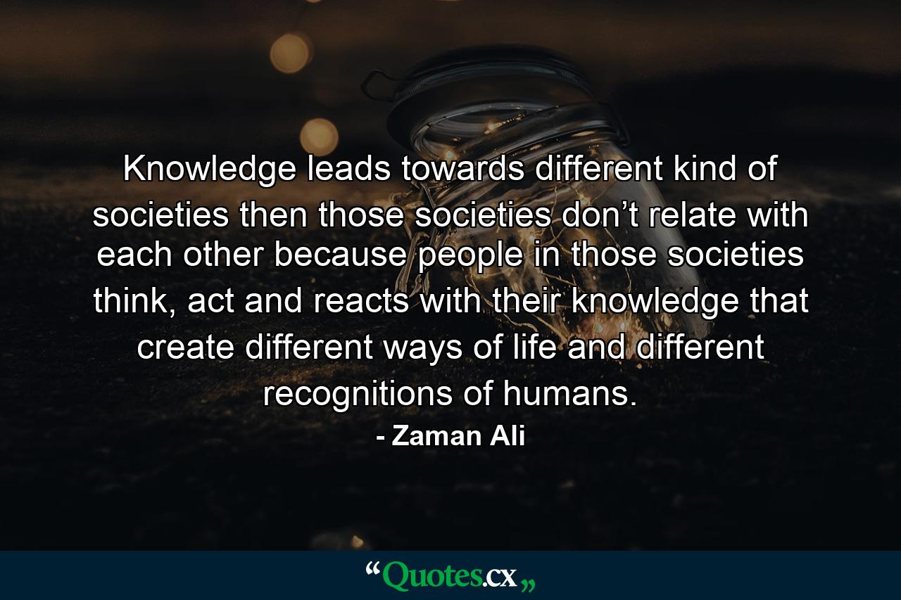 Knowledge leads towards different kind of societies then those societies don’t relate with each other because people in those societies think, act and reacts with their knowledge that create different ways of life and different recognitions of humans. - Quote by Zaman Ali