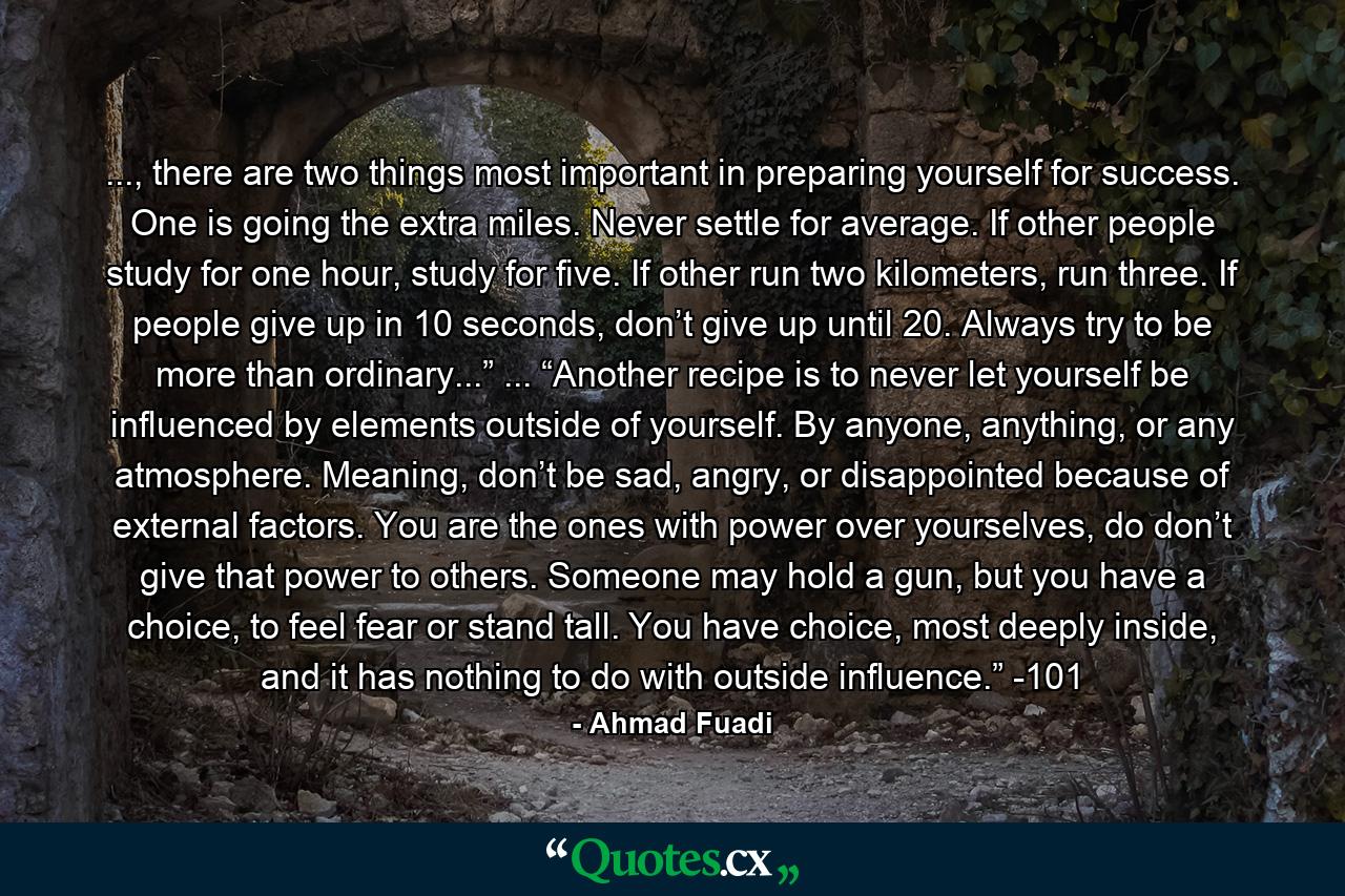 ..., there are two things most important in preparing yourself for success. One is going the extra miles. Never settle for average. If other people study for one hour, study for five. If other run two kilometers, run three. If people give up in 10 seconds, don’t give up until 20. Always try to be more than ordinary...” ... “Another recipe is to never let yourself be influenced by elements outside of yourself. By anyone, anything, or any atmosphere. Meaning, don’t be sad, angry, or disappointed because of external factors. You are the ones with power over yourselves, do don’t give that power to others. Someone may hold a gun, but you have a choice, to feel fear or stand tall. You have choice, most deeply inside, and it has nothing to do with outside influence.” -101 - Quote by Ahmad Fuadi