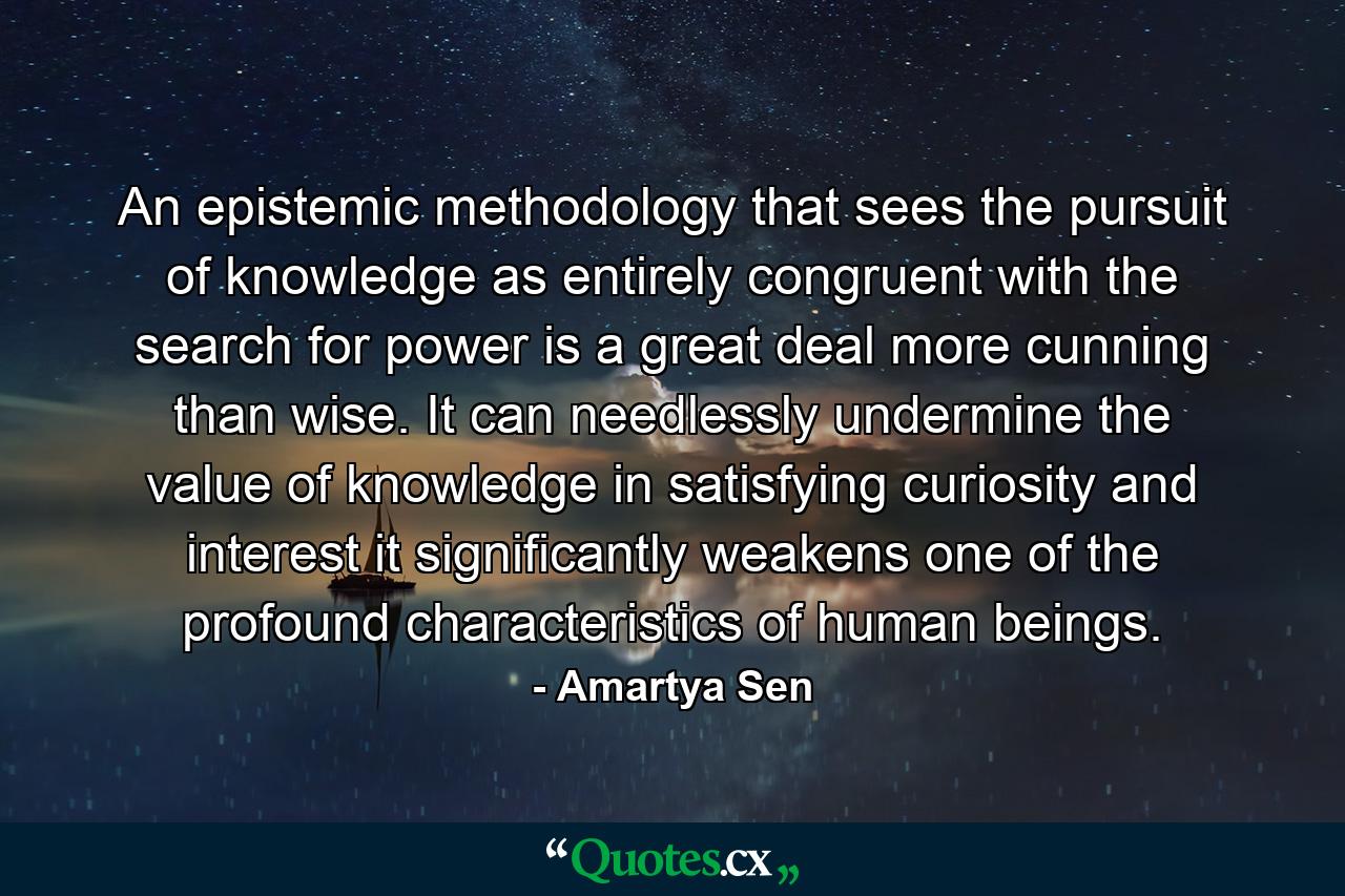 An epistemic methodology that sees the pursuit of knowledge as entirely congruent with the search for power is a great deal more cunning than wise. It can needlessly undermine the value of knowledge in satisfying curiosity and interest it significantly weakens one of the profound characteristics of human beings. - Quote by Amartya Sen