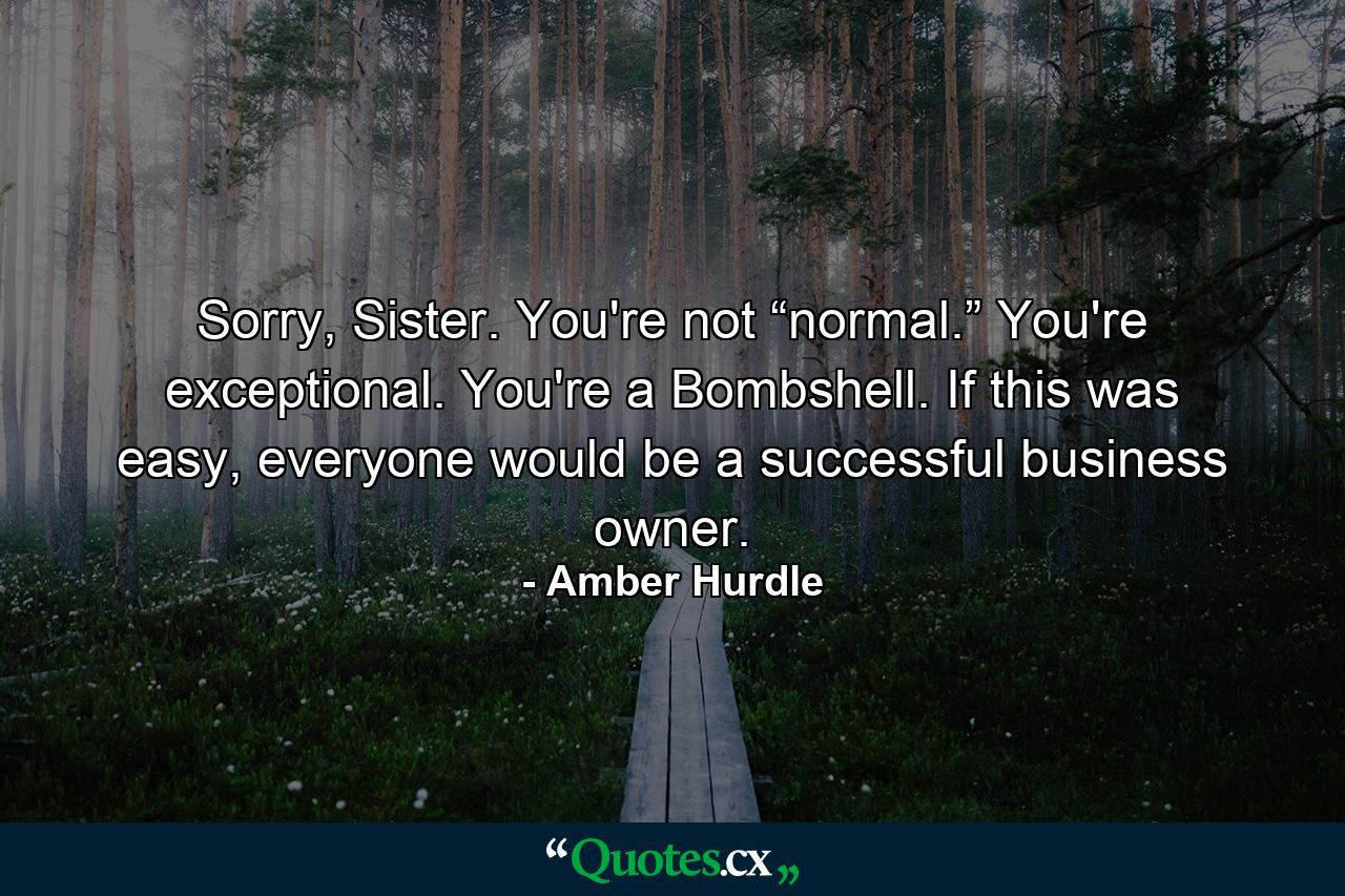 Sorry, Sister. You're not “normal.” You're exceptional. You're a Bombshell. If this was easy, everyone would be a successful business owner. - Quote by Amber Hurdle