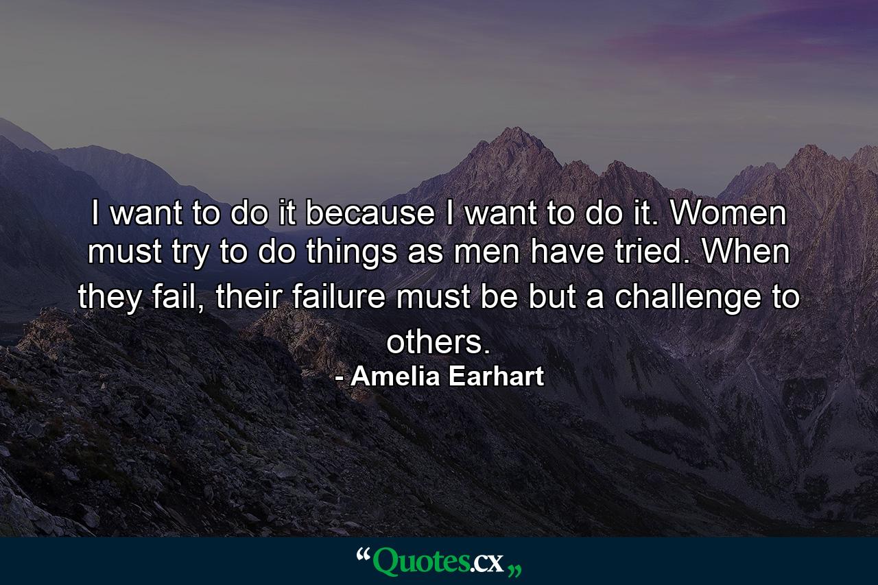 I want to do it because I want to do it. Women must try to do things as men have tried. When they fail, their failure must be but a challenge to others. - Quote by Amelia Earhart