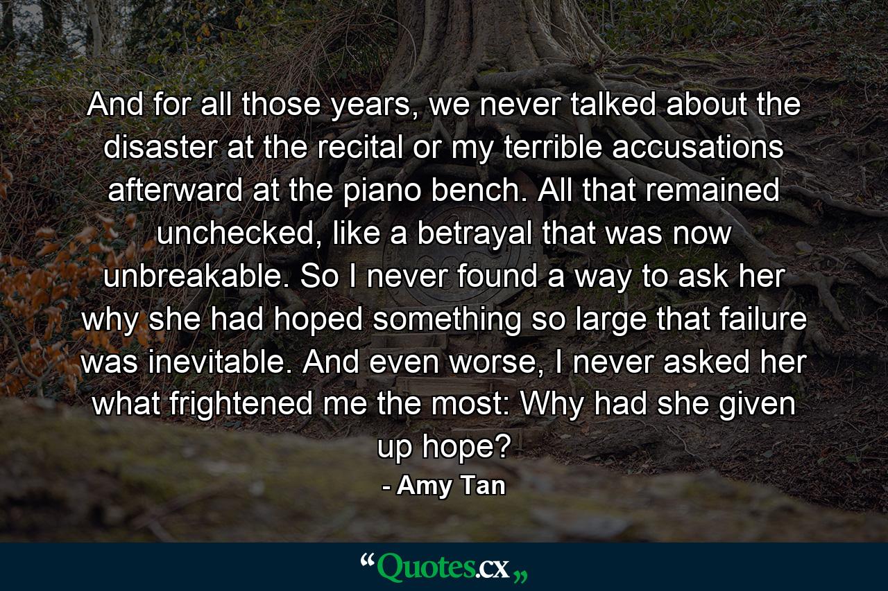 And for all those years, we never talked about the disaster at the recital or my terrible accusations afterward at the piano bench. All that remained unchecked, like a betrayal that was now unbreakable. So I never found a way to ask her why she had hoped something so large that failure was inevitable. And even worse, I never asked her what frightened me the most: Why had she given up hope? - Quote by Amy Tan