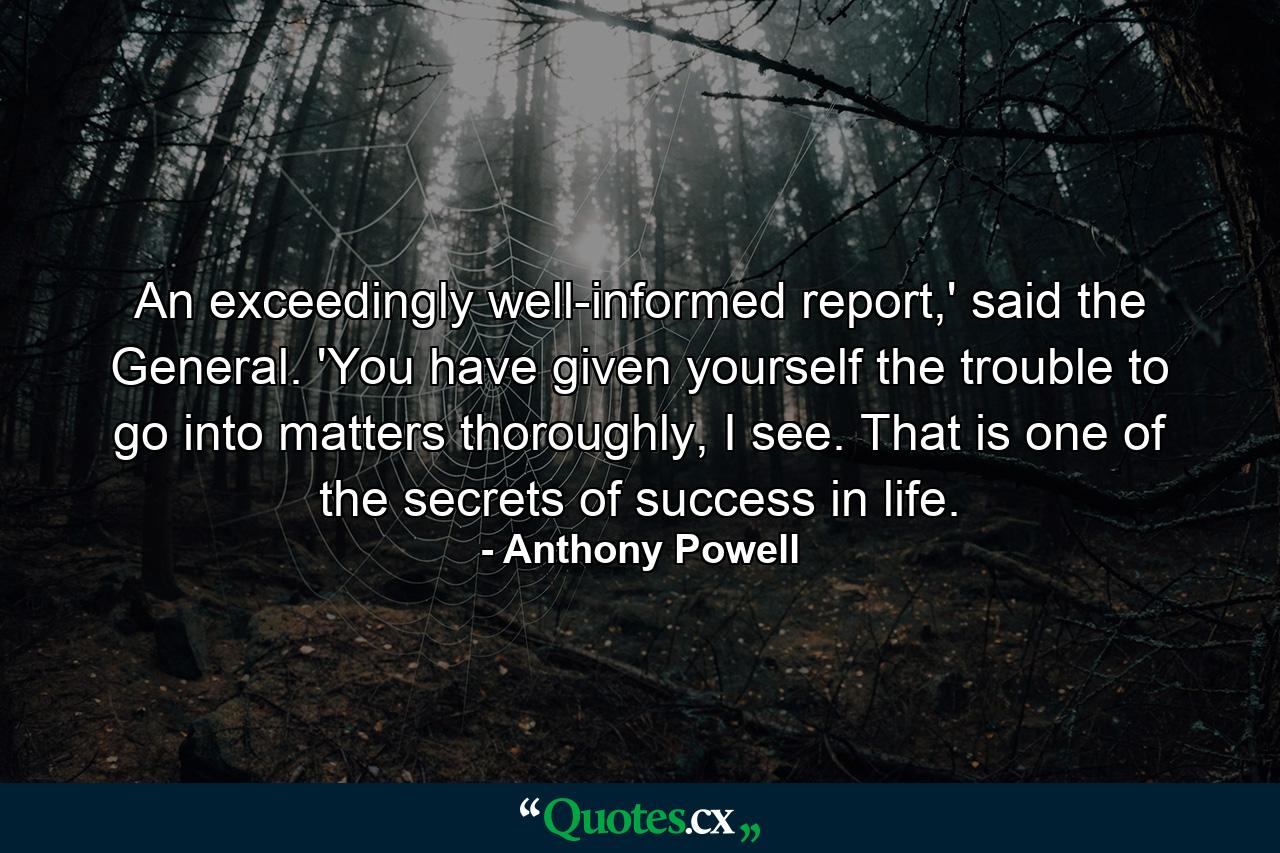 An exceedingly well-informed report,' said the General. 'You have given yourself the trouble to go into matters thoroughly, I see. That is one of the secrets of success in life. - Quote by Anthony Powell