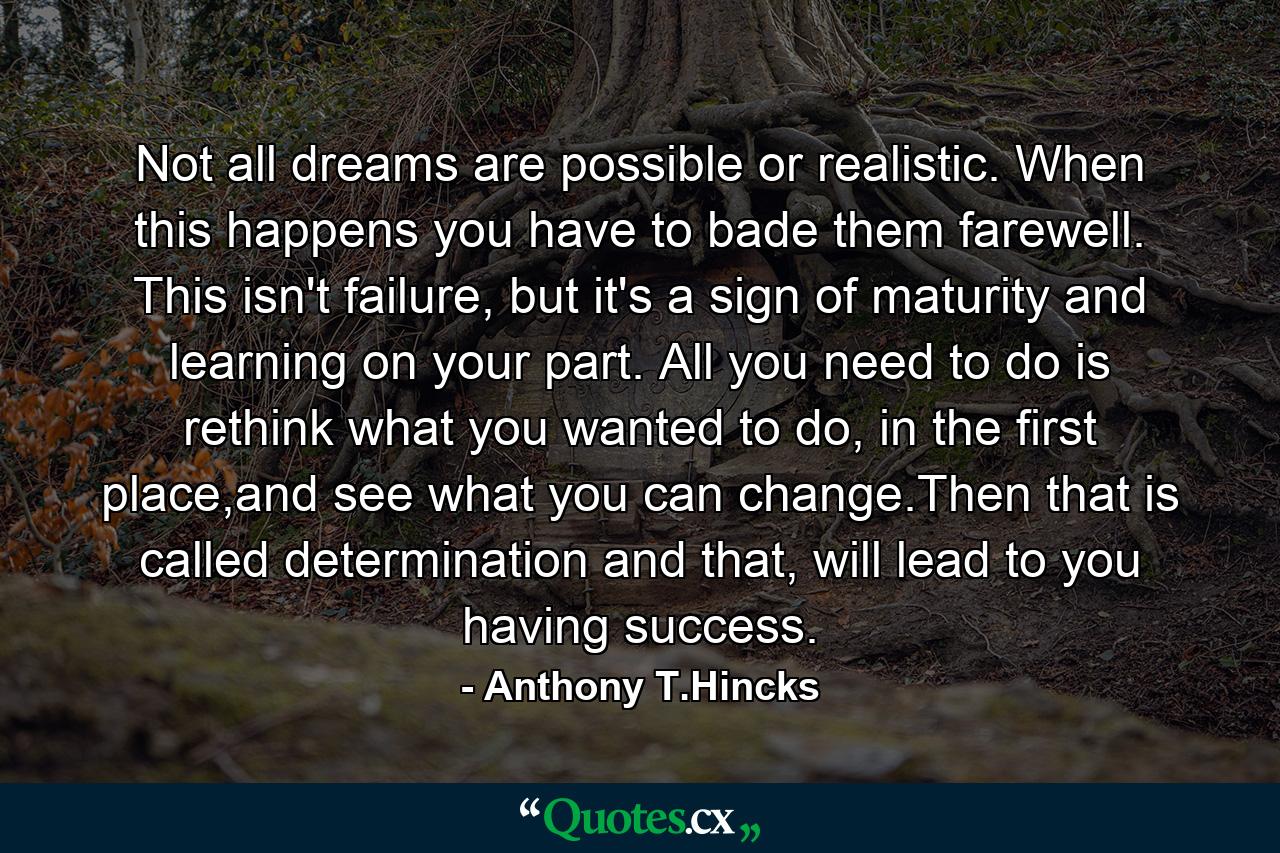 Not all dreams are possible or realistic. When this happens you have to bade them farewell. This isn't failure, but it's a sign of maturity and learning on your part. All you need to do is rethink what you wanted to do, in the first place,and see what you can change.Then that is called determination and that, will lead to you having success. - Quote by Anthony T.Hincks