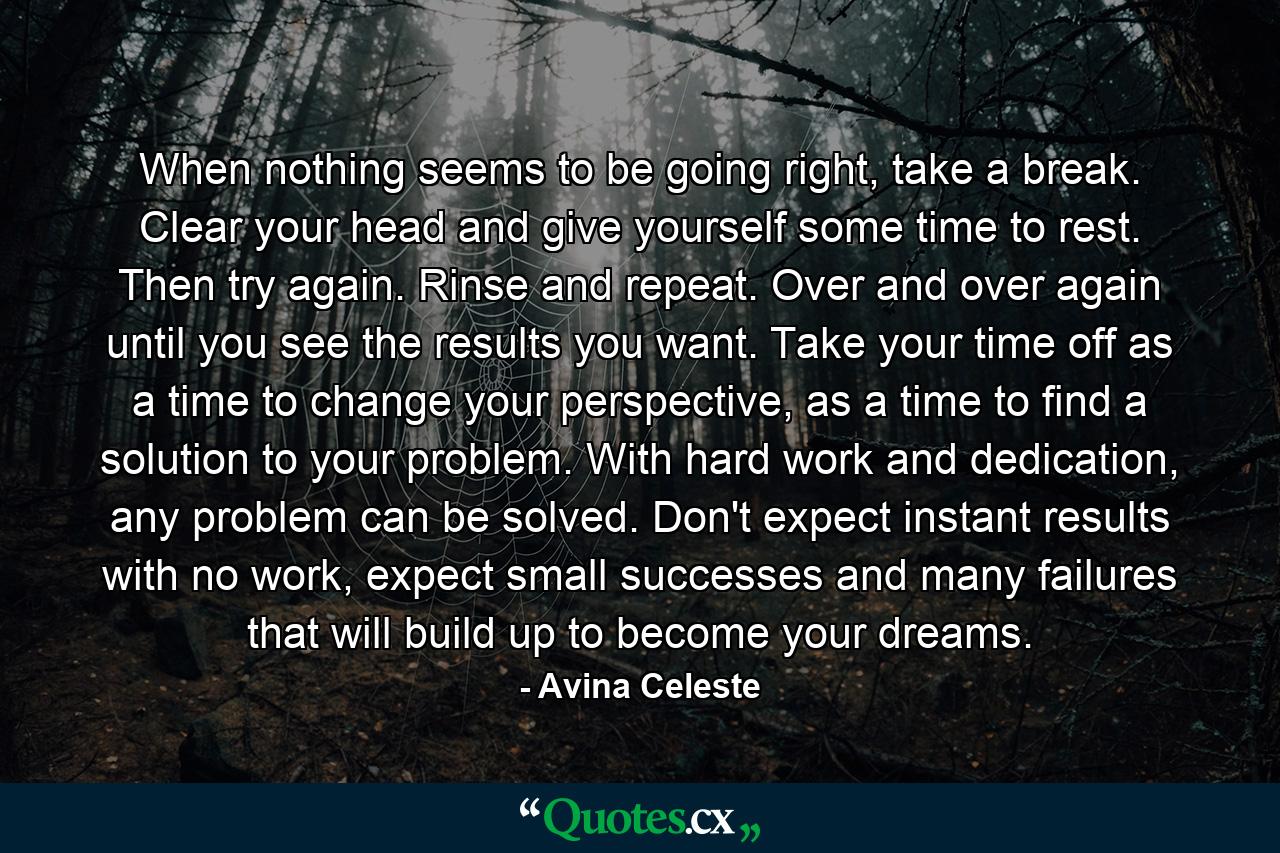 When nothing seems to be going right, take a break. Clear your head and give yourself some time to rest. Then try again. Rinse and repeat. Over and over again until you see the results you want. Take your time off as a time to change your perspective, as a time to find a solution to your problem. With hard work and dedication, any problem can be solved. Don't expect instant results with no work, expect small successes and many failures that will build up to become your dreams. - Quote by Avina Celeste