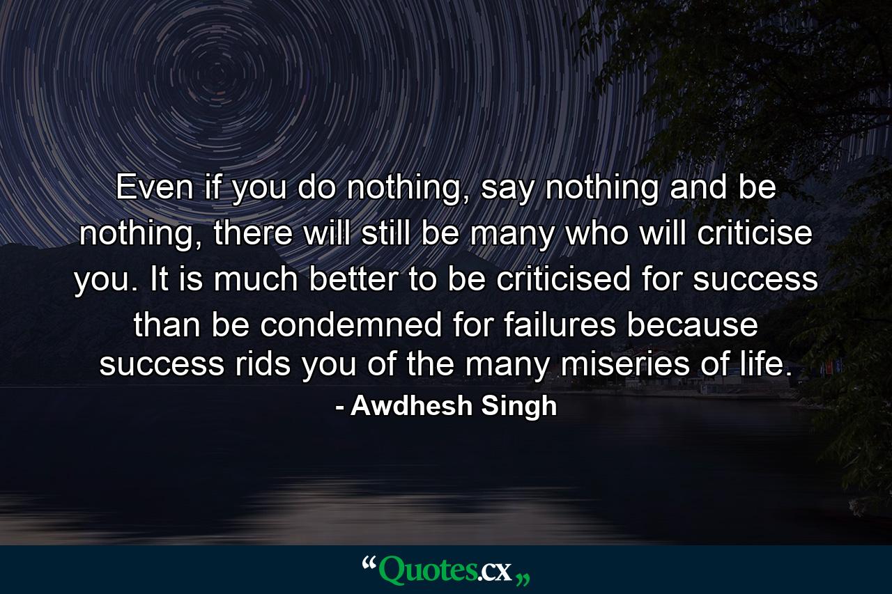 Even if you do nothing, say nothing and be nothing, there will still be many who will criticise you. It is much better to be criticised for success than be condemned for failures because success rids you of the many miseries of life. - Quote by Awdhesh Singh