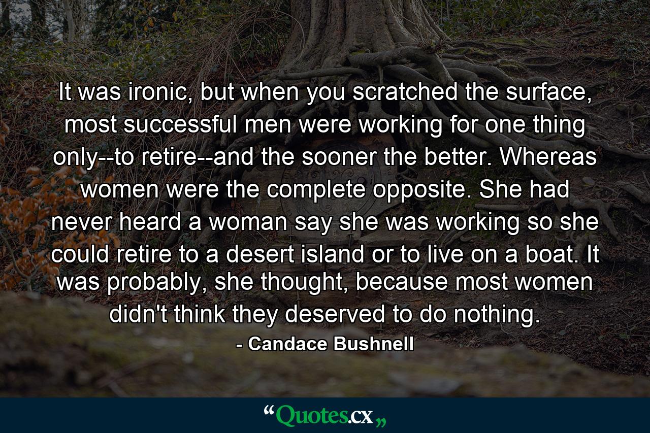 It was ironic, but when you scratched the surface, most successful men were working for one thing only--to retire--and the sooner the better. Whereas women were the complete opposite. She had never heard a woman say she was working so she could retire to a desert island or to live on a boat. It was probably, she thought, because most women didn't think they deserved to do nothing. - Quote by Candace Bushnell