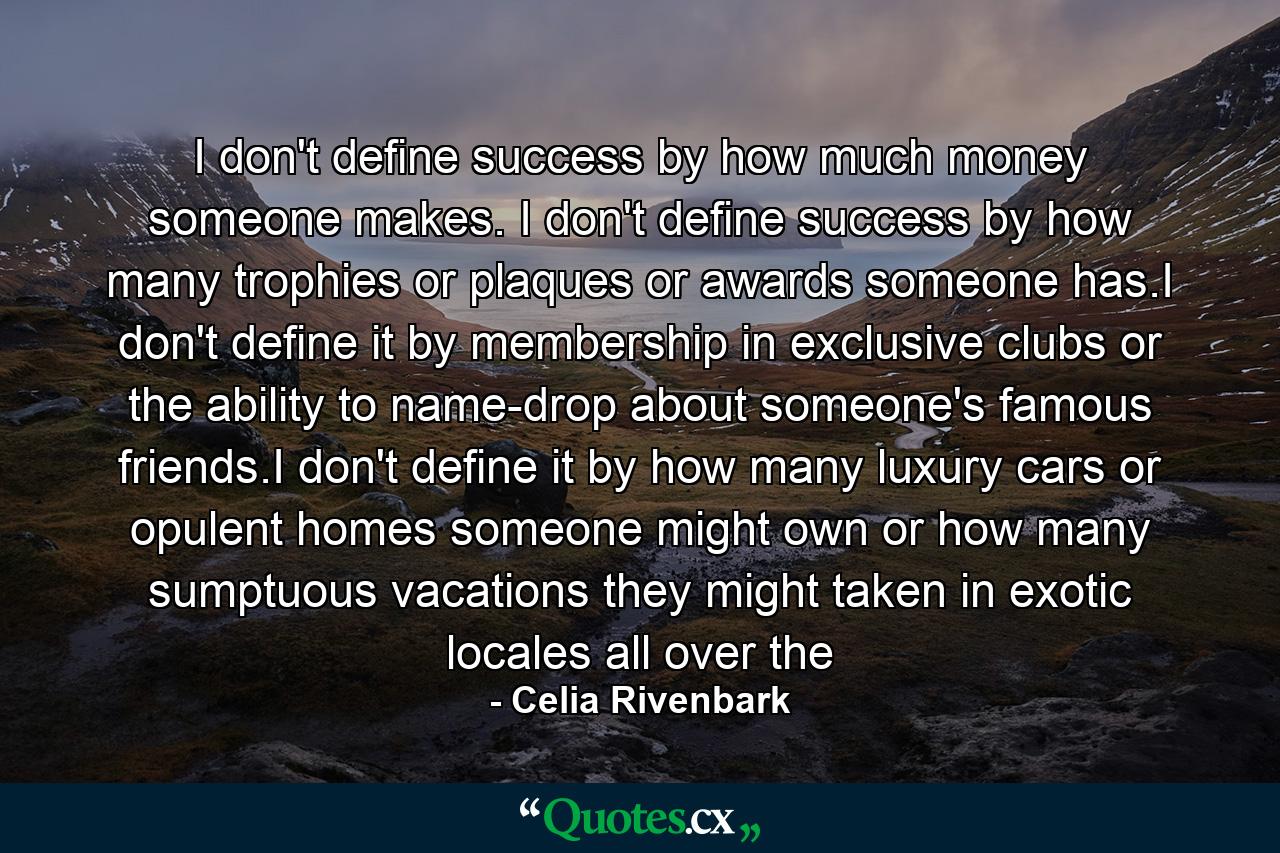 I don't define success by how much money someone makes. I don't define success by how many trophies or plaques or awards someone has.I don't define it by membership in exclusive clubs or the ability to name-drop about someone's famous friends.I don't define it by how many luxury cars or opulent homes someone might own or how many sumptuous vacations they might taken in exotic locales all over the - Quote by Celia Rivenbark