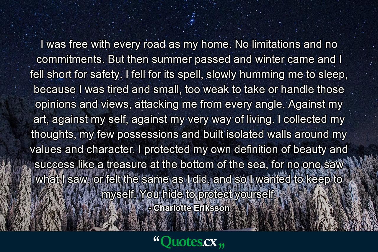 I was free with every road as my home. No limitations and no commitments. But then summer passed and winter came and I fell short for safety. I fell for its spell, slowly humming me to sleep, because I was tired and small, too weak to take or handle those opinions and views, attacking me from every angle. Against my art, against my self, against my very way of living. I collected my thoughts, my few possessions and built isolated walls around my values and character. I protected my own definition of beauty and success like a treasure at the bottom of the sea, for no one saw what I saw, or felt the same as I did, and so I wanted to keep to myself. You hide to protect yourself. - Quote by Charlotte Eriksson