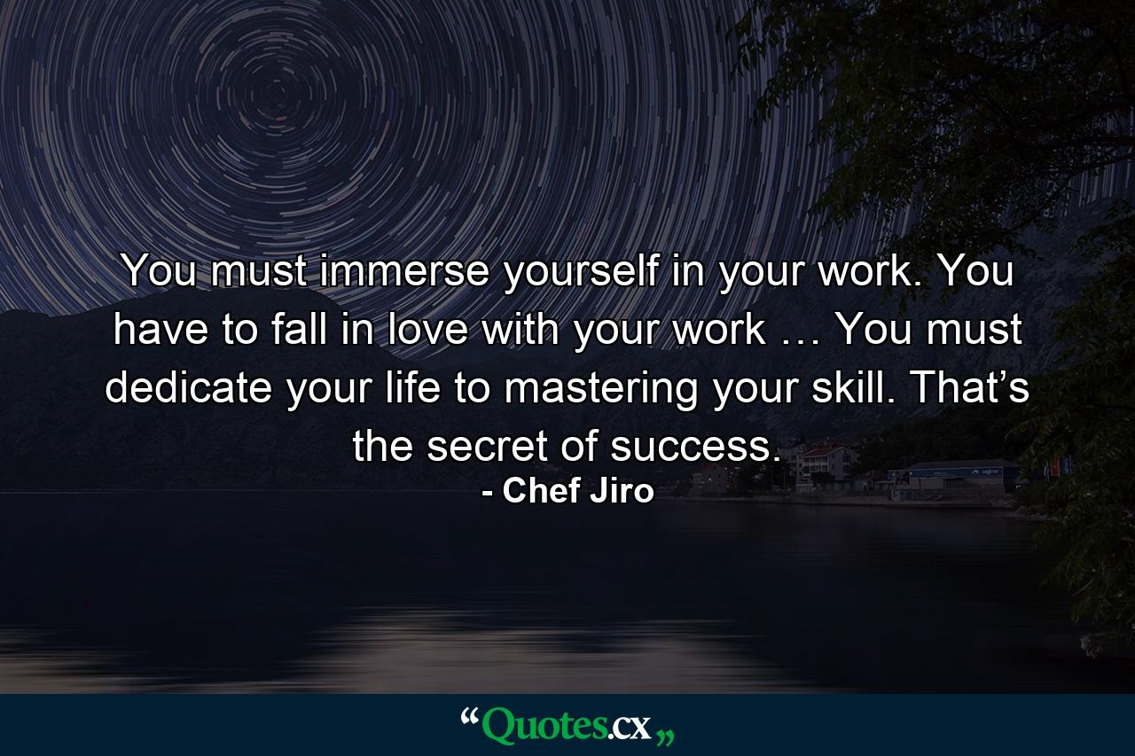 You must immerse yourself in your work. You have to fall in love with your work … You must dedicate your life to mastering your skill. That’s the secret of success. - Quote by Chef Jiro