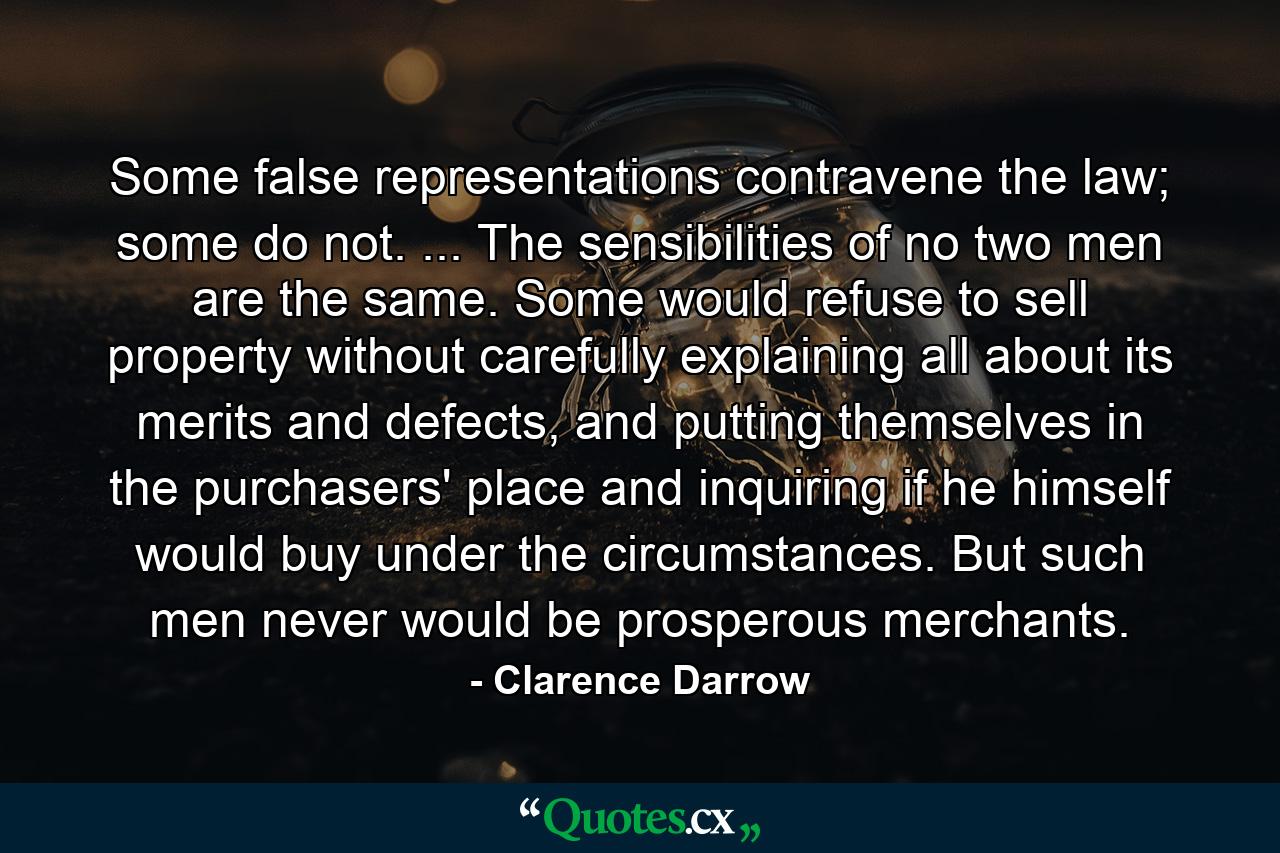 Some false representations contravene the law; some do not. ... The sensibilities of no two men are the same. Some would refuse to sell property without carefully explaining all about its merits and defects, and putting themselves in the purchasers' place and inquiring if he himself would buy under the circumstances. But such men never would be prosperous merchants. - Quote by Clarence Darrow