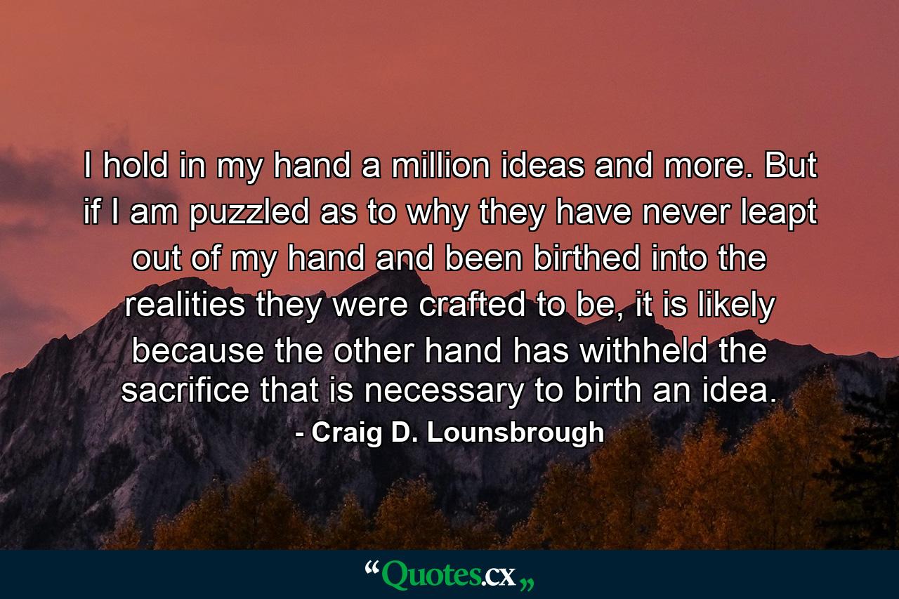 I hold in my hand a million ideas and more. But if I am puzzled as to why they have never leapt out of my hand and been birthed into the realities they were crafted to be, it is likely because the other hand has withheld the sacrifice that is necessary to birth an idea. - Quote by Craig D. Lounsbrough