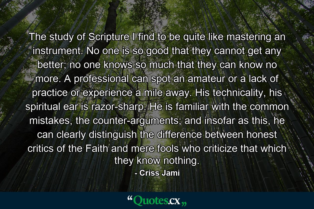 The study of Scripture I find to be quite like mastering an instrument. No one is so good that they cannot get any better; no one knows so much that they can know no more. A professional can spot an amateur or a lack of practice or experience a mile away. His technicality, his spiritual ear is razor-sharp. He is familiar with the common mistakes, the counter-arguments; and insofar as this, he can clearly distinguish the difference between honest critics of the Faith and mere fools who criticize that which they know nothing. - Quote by Criss Jami