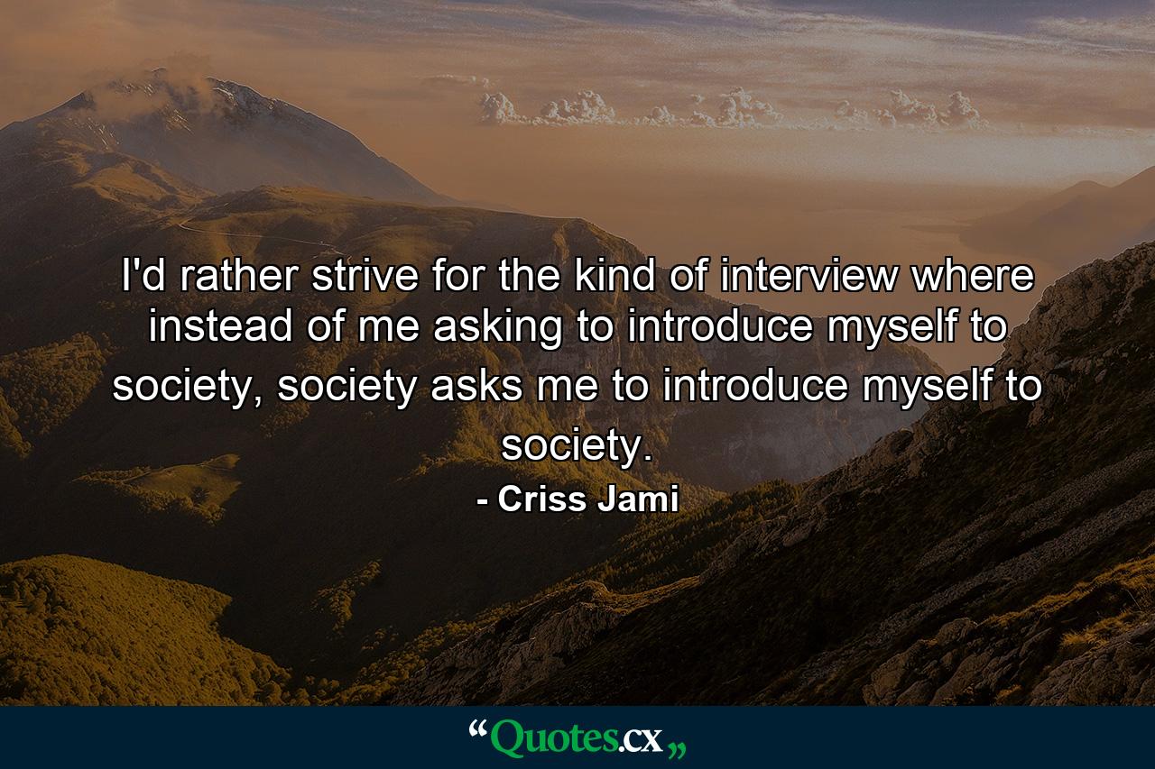 I'd rather strive for the kind of interview where instead of me asking to introduce myself to society, society asks me to introduce myself to society. - Quote by Criss Jami