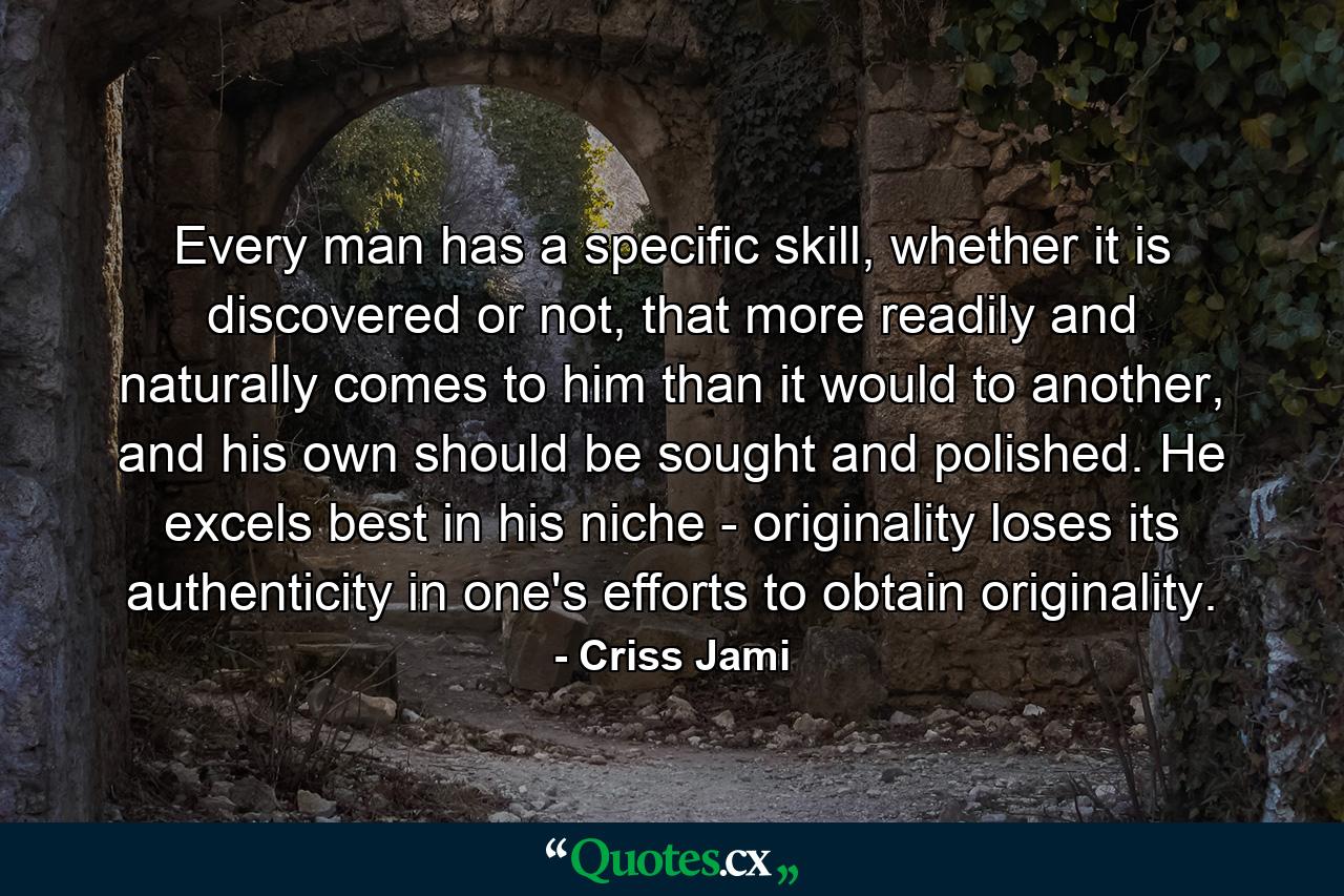 Every man has a specific skill, whether it is discovered or not, that more readily and naturally comes to him than it would to another, and his own should be sought and polished. He excels best in his niche - originality loses its authenticity in one's efforts to obtain originality. - Quote by Criss Jami