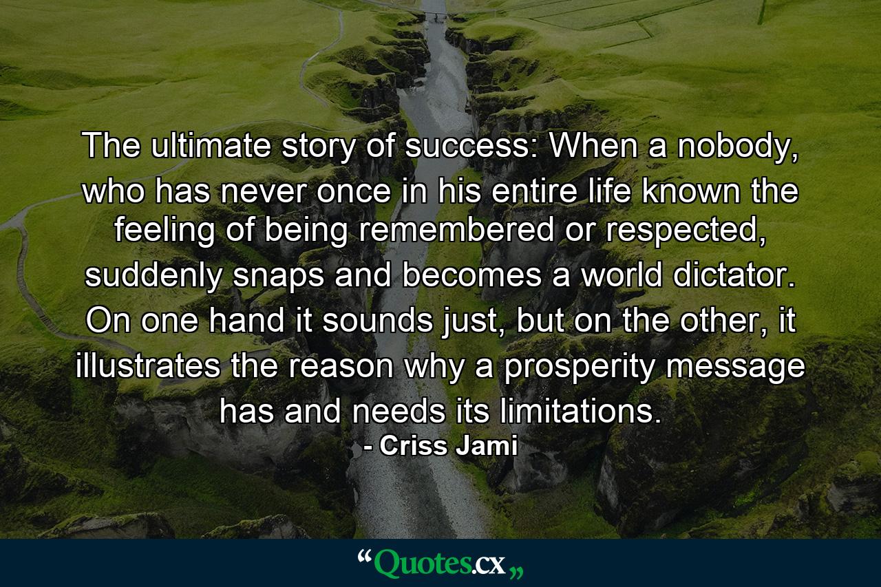 The ultimate story of success: When a nobody, who has never once in his entire life known the feeling of being remembered or respected, suddenly snaps and becomes a world dictator. On one hand it sounds just, but on the other, it illustrates the reason why a prosperity message has and needs its limitations. - Quote by Criss Jami