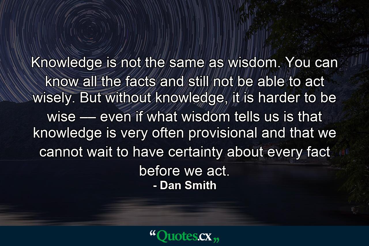 Knowledge is not the same as wisdom. You can know all the facts and still not be able to act wisely. But without knowledge, it is harder to be wise –– even if what wisdom tells us is that knowledge is very often provisional and that we cannot wait to have certainty about every fact before we act. - Quote by Dan Smith