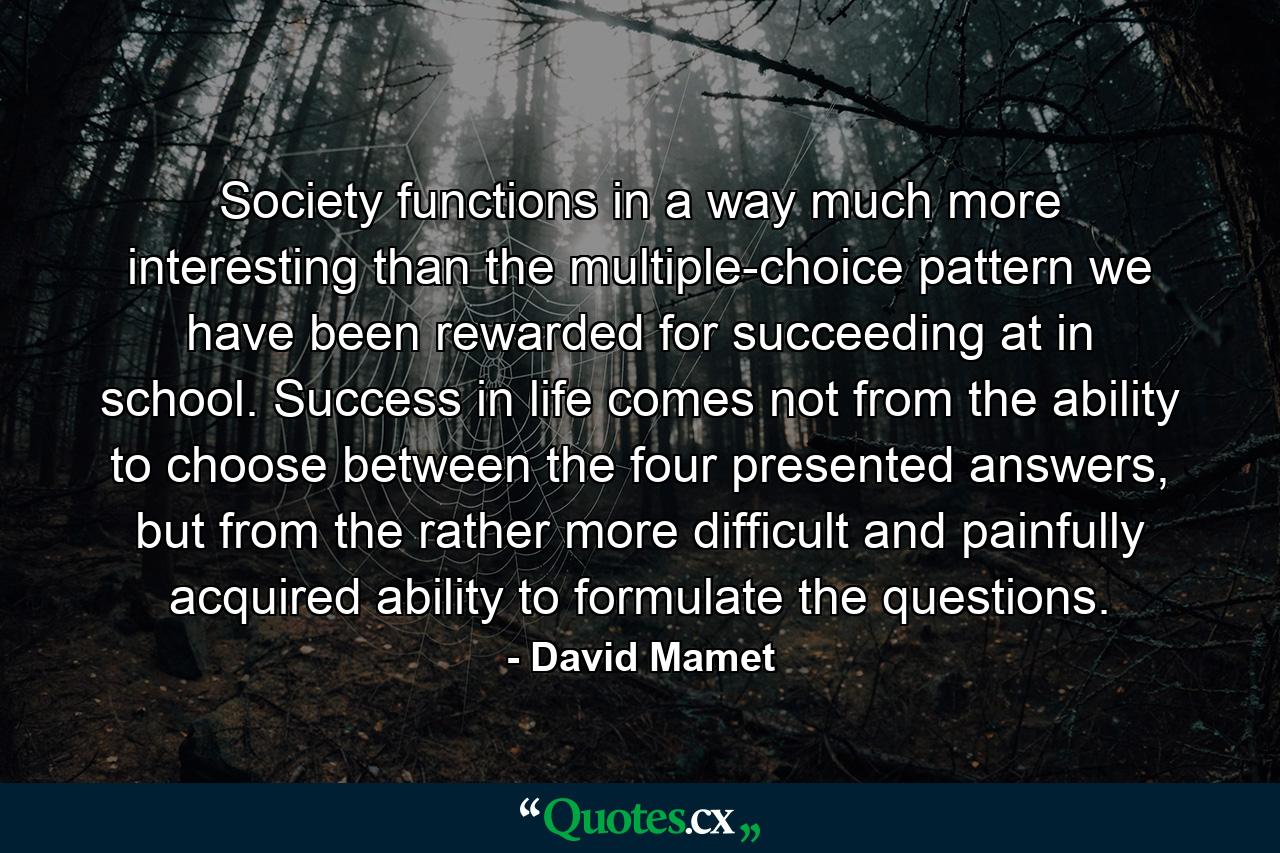 Society functions in a way much more interesting than the multiple-choice pattern we have been rewarded for succeeding at in school. Success in life comes not from the ability to choose between the four presented answers, but from the rather more difficult and painfully acquired ability to formulate the questions. - Quote by David Mamet