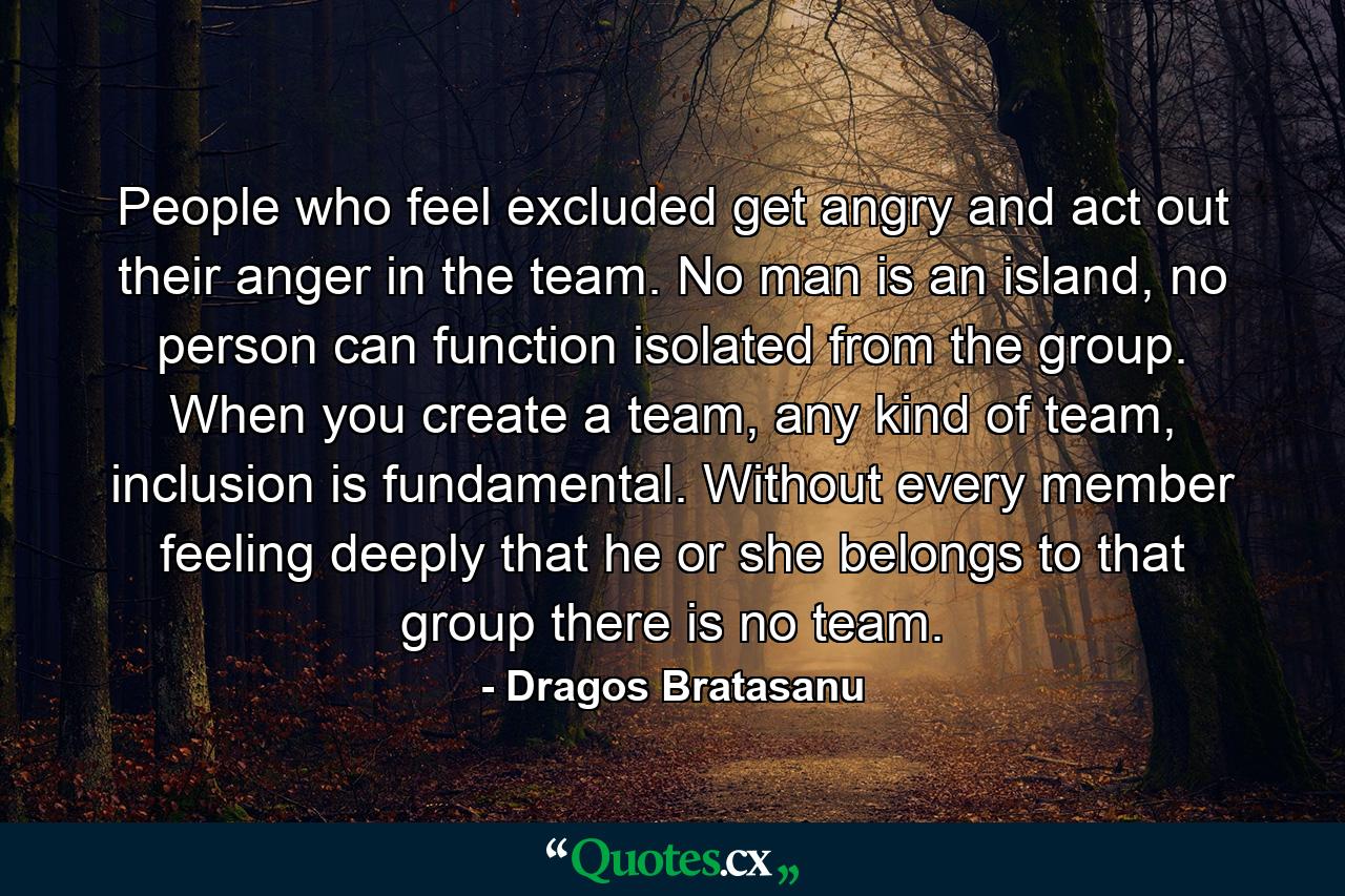 People who feel excluded get angry and act out their anger in the team. No man is an island, no person can function isolated from the group. When you create a team, any kind of team, inclusion is fundamental. Without every member feeling deeply that he or she belongs to that group there is no team. - Quote by Dragos Bratasanu