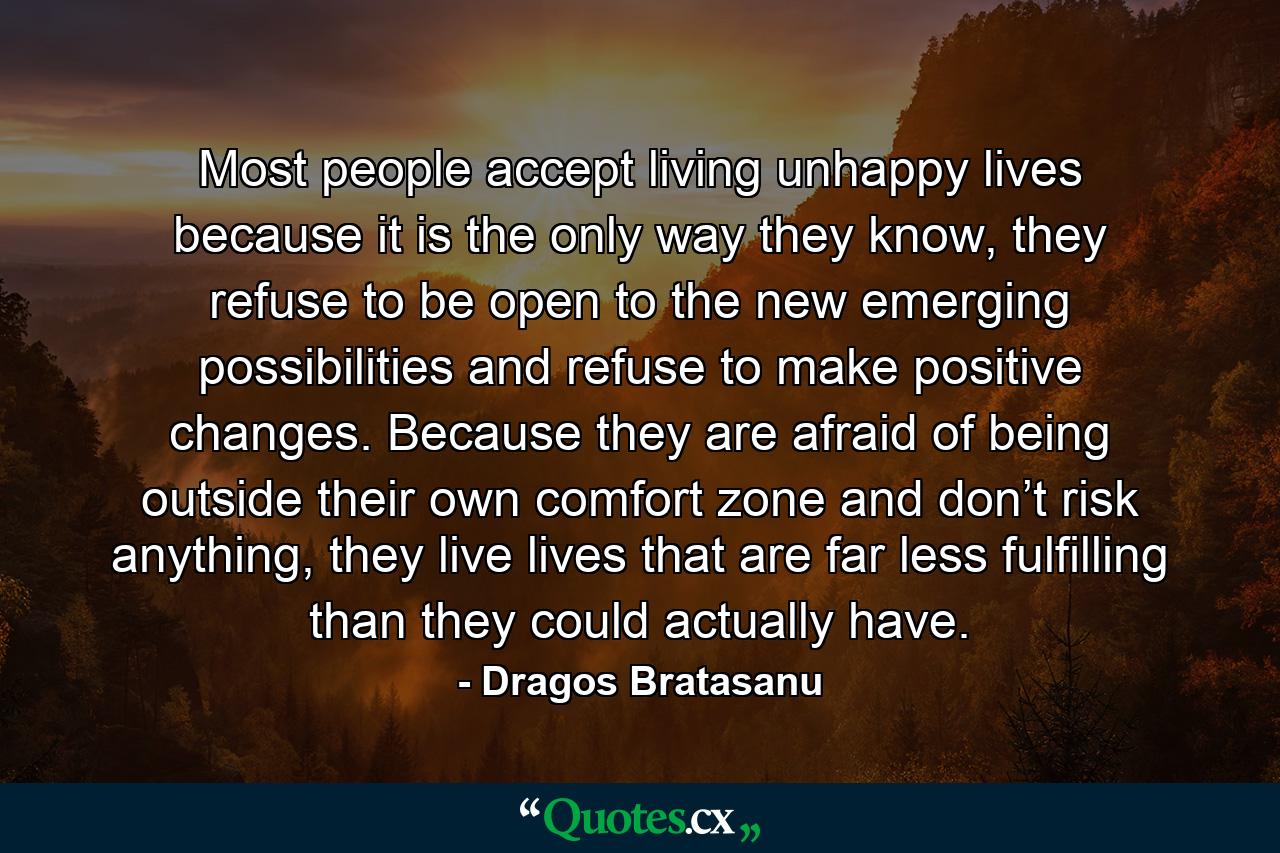 Most people accept living unhappy lives because it is the only way they know, they refuse to be open to the new emerging possibilities and refuse to make positive changes. Because they are afraid of being outside their own comfort zone and don’t risk anything, they live lives that are far less fulfilling than they could actually have. - Quote by Dragos Bratasanu