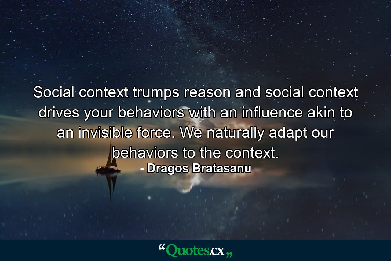 Social context trumps reason and social context drives your behaviors with an influence akin to an invisible force. We naturally adapt our behaviors to the context. - Quote by Dragos Bratasanu