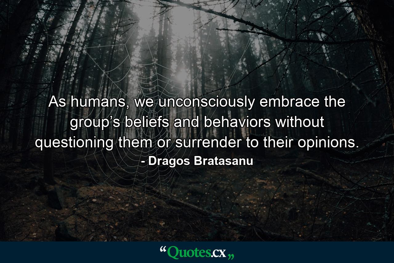 As humans, we unconsciously embrace the group’s beliefs and behaviors without questioning them or surrender to their opinions. - Quote by Dragos Bratasanu