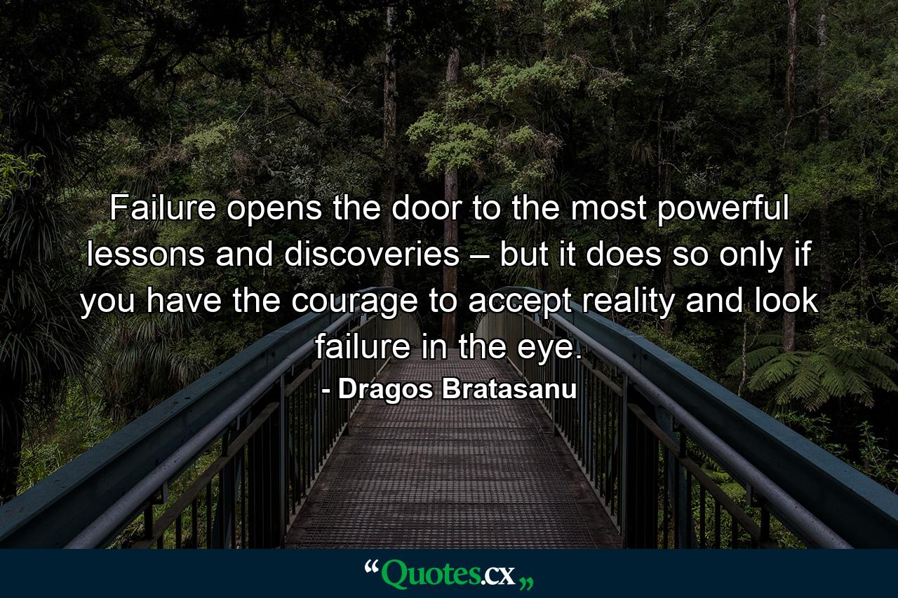 Failure opens the door to the most powerful lessons and discoveries – but it does so only if you have the courage to accept reality and look failure in the eye. - Quote by Dragos Bratasanu