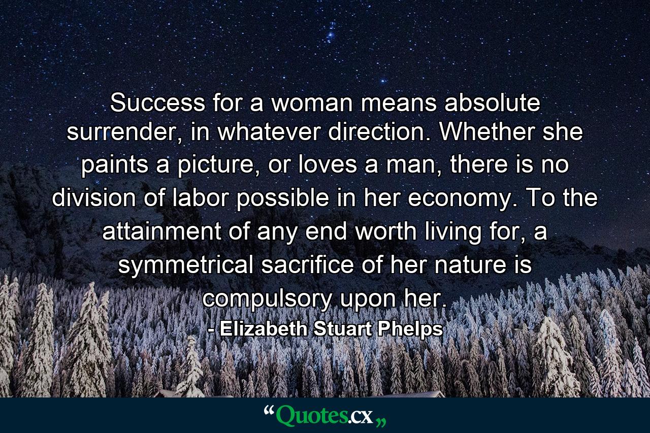 Success for a woman means absolute surrender, in whatever direction. Whether she paints a picture, or loves a man, there is no division of labor possible in her economy. To the attainment of any end worth living for, a symmetrical sacrifice of her nature is compulsory upon her. - Quote by Elizabeth Stuart Phelps